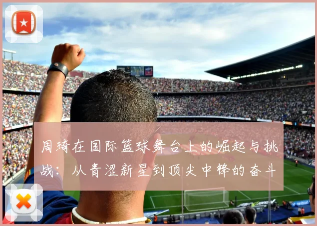 周琦在国际篮球舞台上的崛起与挑战：从青涩新星到顶尖中锋的奋斗历程