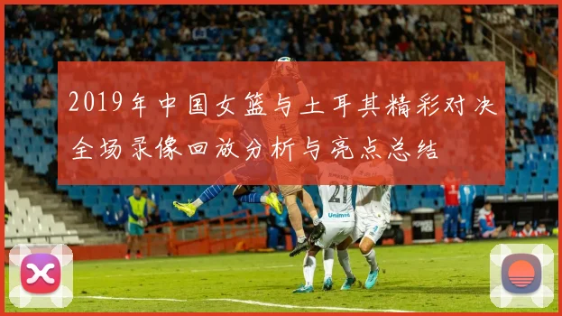 2019年中国女篮与土耳其精彩对决全场录像回放分析与亮点总结