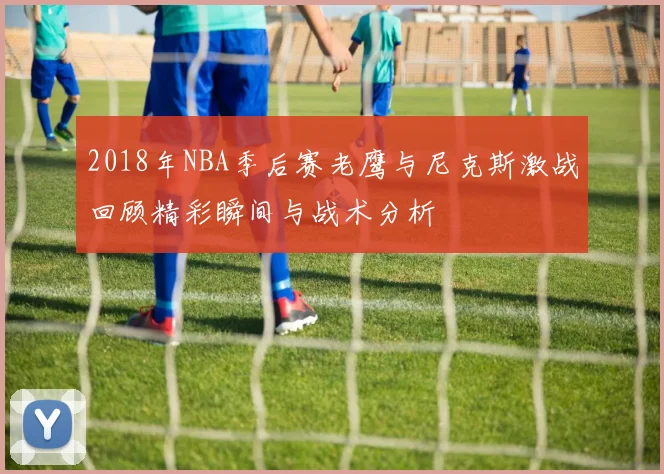 2018年NBA季后赛老鹰与尼克斯激战回顾精彩瞬间与战术分析