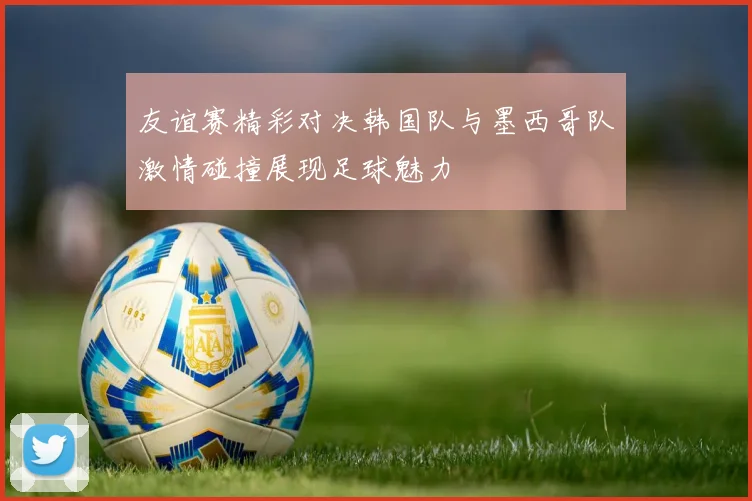 友谊赛精彩对决韩国队与墨西哥队激情碰撞展现足球魅力