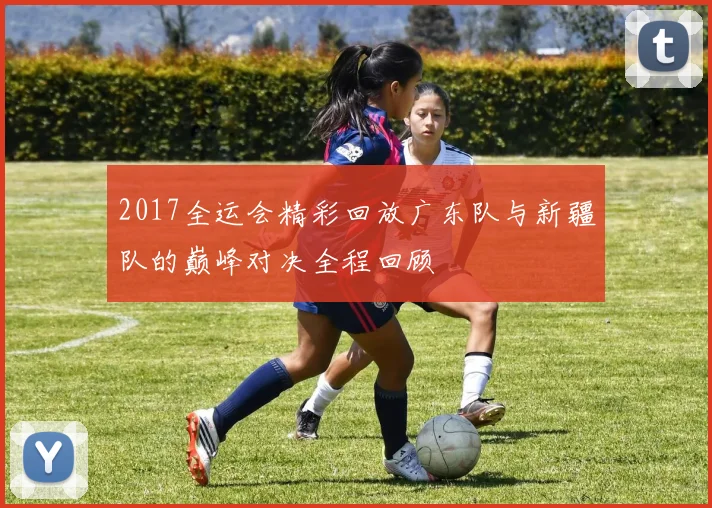 2017全运会精彩回放广东队与新疆队的巅峰对决全程回顾