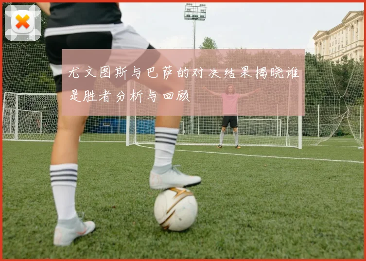 尤文图斯与巴萨的对决结果揭晓谁是胜者分析与回顾