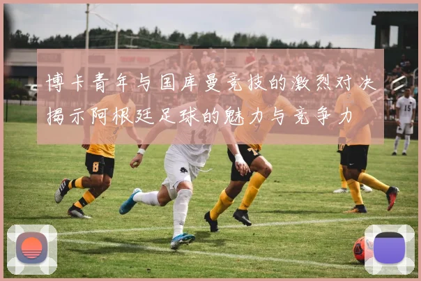 博卡青年与国库曼竞技的激烈对决揭示阿根廷足球的魅力与竞争力