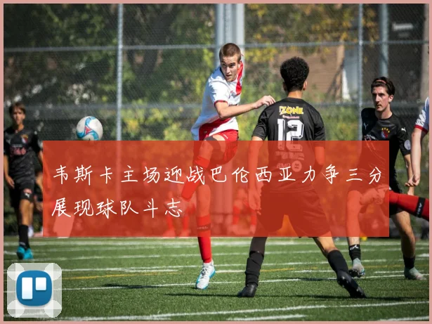 韦斯卡主场迎战巴伦西亚力争三分展现球队斗志