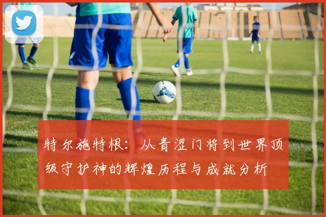 特尔施特根：从青涩门将到世界顶级守护神的辉煌历程与成就分析