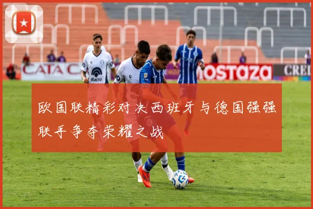 欧国联精彩对决西班牙与德国强强联手争夺荣耀之战