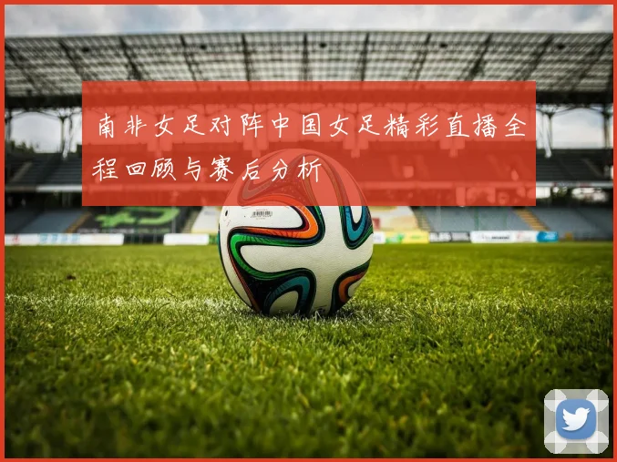南非女足对阵中国女足精彩直播全程回顾与赛后分析