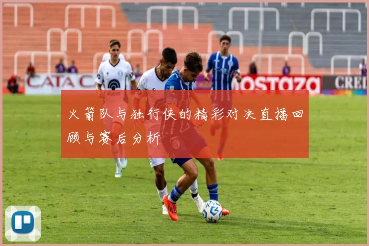 火箭队与独行侠的精彩对决直播回顾与赛后分析