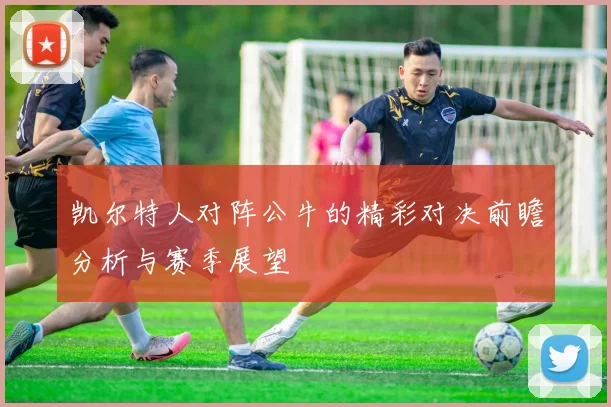 凯尔特人对阵公牛的精彩对决前瞻分析与赛季展望