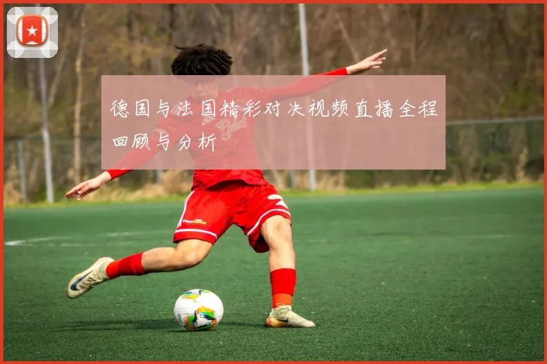 德国与法国精彩对决视频直播全程回顾与分析