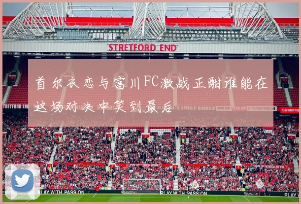 首尔衣恋与富川FC激战正酣谁能在这场对决中笑到最后