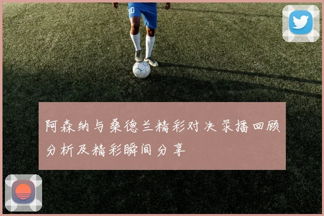阿森纳与桑德兰精彩对决录播回顾分析及精彩瞬间分享