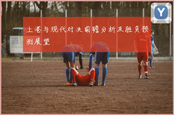 上港与现代对决前瞻分析及胜负预测展望