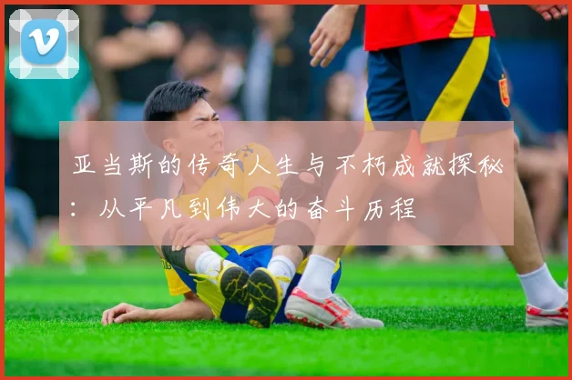 亚当斯的传奇人生与不朽成就探秘：从平凡到伟大的奋斗历程