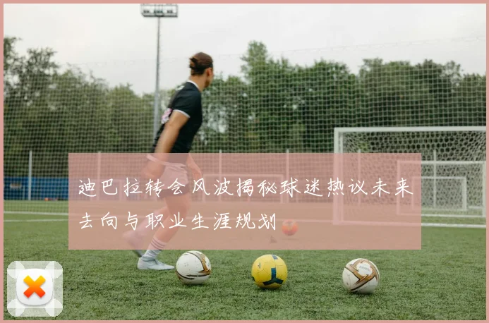 迪巴拉转会风波揭秘球迷热议未来去向与职业生涯规划