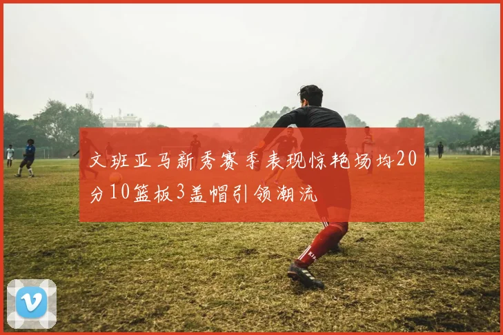 文班亚马新秀赛季表现惊艳场均20分10篮板3盖帽引领潮流