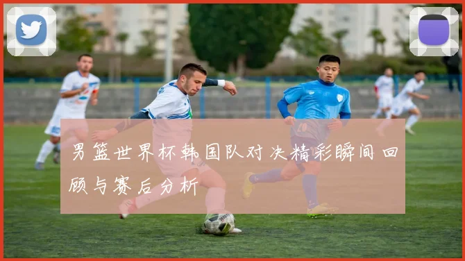 男篮世界杯韩国队对决精彩瞬间回顾与赛后分析