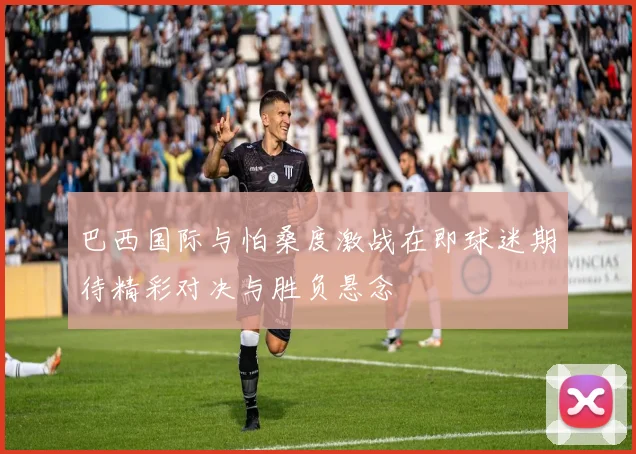 巴西国际与怕桑度激战在即球迷期待精彩对决与胜负悬念