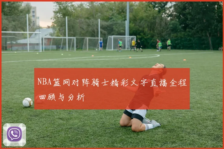 NBA篮网对阵骑士精彩文字直播全程回顾与分析