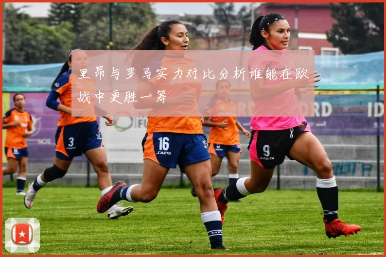 里昂与罗马实力对比分析谁能在欧战中更胜一筹