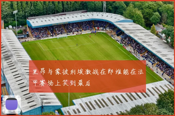 里昂与蒙彼利埃激战在即谁能在法甲赛场上笑到最后
