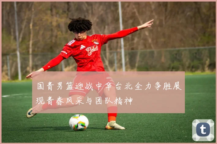 国青男篮迎战中华台北全力争胜展现青春风采与团队精神