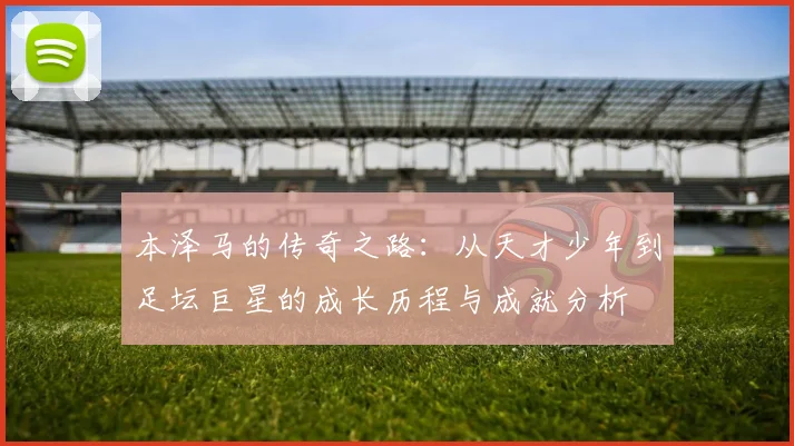 本泽马的传奇之路：从天才少年到足坛巨星的成长历程与成就分析