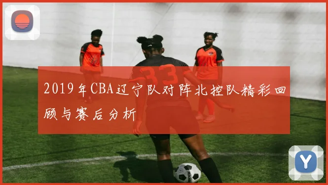 2019年CBA辽宁队对阵北控队精彩回顾与赛后分析