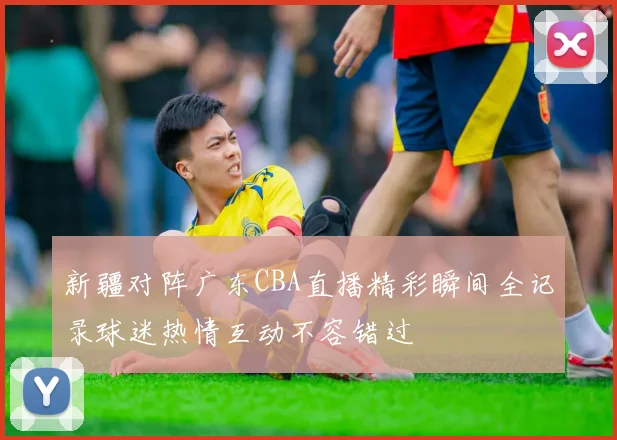 新疆对阵广东CBA直播精彩瞬间全记录球迷热情互动不容错过