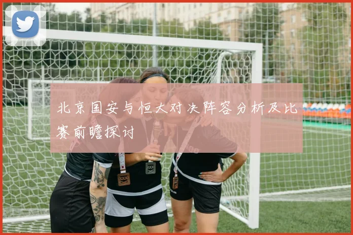 北京国安与恒大对决阵容分析及比赛前瞻探讨