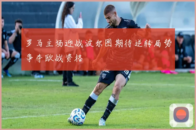 罗马主场迎战波尔图期待逆转局势争夺欧战资格