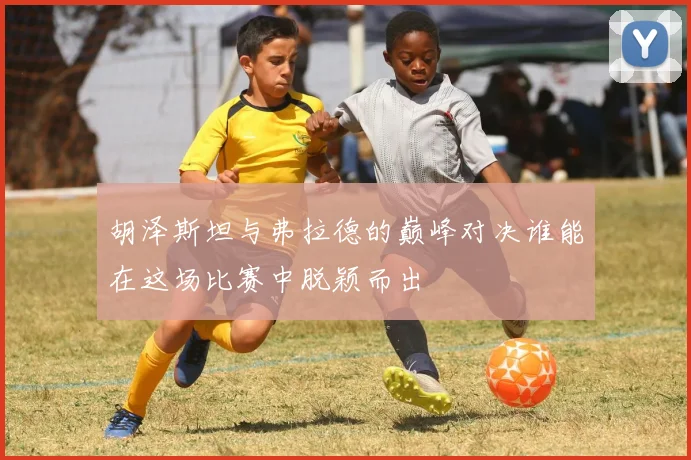 胡泽斯坦与弗拉德的巅峰对决谁能在这场比赛中脱颖而出