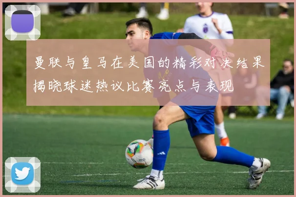 曼联与皇马在美国的精彩对决结果揭晓球迷热议比赛亮点与表现