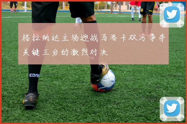 格拉纳达主场迎战马洛卡双方争夺关键三分的激烈对决
