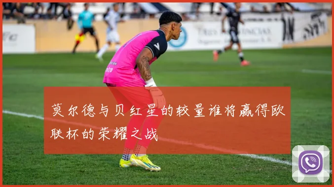 莫尔德与贝红星的较量谁将赢得欧联杯的荣耀之战