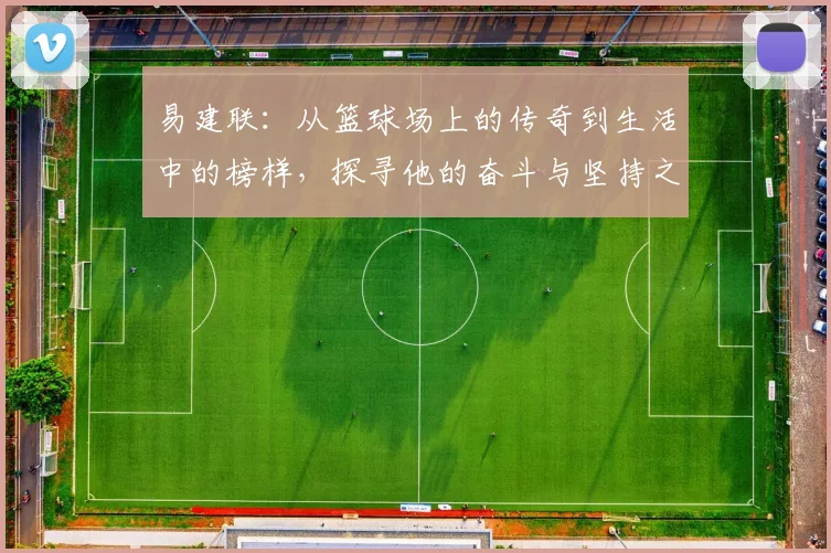 易建联：从篮球场上的传奇到生活中的榜样，探寻他的奋斗与坚持之路